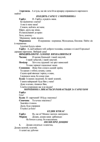 2торговець А ячула, що він хочеїйна ярмарку справжнього нареченого
знайти!
ВХОДЯТЬ ГАРБУЗ І МОРКВИНКА
Гарбуз Я -Гарбуз, я радість ваша.
Бо насіннячко смачне!
А яка із мене каша!
Словом, люблять всімене.
Щиро, друзі, вас вітаю,
Я схвильований до краю:
Хочу донечку –
Морквинку заміж віддати.
Морквинка Я морквинка -морквиця, Молоденька, білолиця. Пийте сік
із морквички
І рум'яні будуть щічки.
Гарбуз А, щоб вибрати тобі доброгочоловіка, скликав я зісвоєїГородньої
держави наречених. Вибирай сама!
ВИХОДЯТЬОВОЧІ- ХЛОПЦІ ВИХВАЛЯЮТЬСЯ
Часник Я часник біленький ітакий пахучий,
І такий зубастий, і такий пекучий.
Помідор Хоч я не стрункий іна зріст невисокий
Тамаю червоні гладесенькі щоки.
Соняшник Живу біля сонця в далекій країні,
Тасерцем з тобою, кохана, єдина.
Сидиш край віконця і мрієш, я знаю,
І журишся мила, бо сонце сідає.
Будяк І яжених видатний, бо такий зелений,
І замокнайкращий буде Вам у мене!
Дуже я кохаю, зізнаюся Вам,
І своїмсуперникам вас я не віддам!
МОРКВИНКА ЛЯКАЄТЬСЯ ІХОВАЄТЬЦЯ ЗА ГАРБУЗОМ
Гарбуз
Геть!
Будяк Я -наречений! Я буду змагатись!
Сонячник Ти хочеш змагатись?
Змагайся зімною.
Дуель буде справжня
Готуйся добою!
БУДЯК ВТІКАЄ
Гарбуз Ну, що ж? Можна івесілля святкувати.
Морква Дощик, дощик капає дрібненько
Не боюся я дощу, боя веселенька.
ПІСНЯ ПРО ДОЩИК
1. Дощик сиплеться зкленочка,
Дощик жовтий, золотий,
А зелені ще дубочки
 