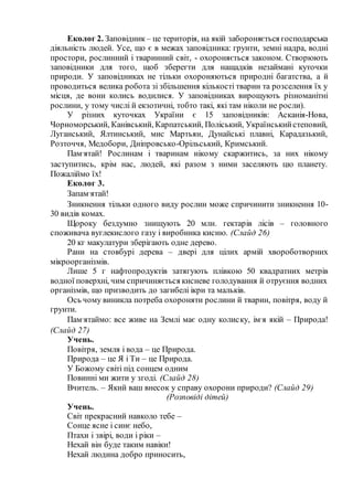 Еколог 2. Заповідник – це територія, на якій забороняється господарська
діяльність людей. Усе, що є в межах заповідника: грунти, земні надра, водні
простори, рослинний і тваринний світ, - охороняється законом. Створюють
заповідники для того, щоб зберегти для нащадків незаймані куточки
природи. У заповідниках не тільки охороняються природні багатства, а й
проводиться велика робота зі збільшення кількості тварин та розселення їх у
місця, де вони колись водилися. У заповідниках вирощують різноманітні
рослини, у тому числі й екзотичні, тобто такі, які там ніколи не росли).
У різних куточках України є 15 заповідників: Асканія-Нова,
Чорноморський, Канівський, Карпатський, Поліський, Українськийстеповий,
Луганський, Ялтинський, мис Мартьян, Дунайські плавні, Карадазький,
Розточчя, Медобори, Дніпровсько-Орільський, Кримський.
Пам’ятай! Рослинам і тваринам нікому скаржитись, за них нікому
заступитись, крім нас, людей, які разом з ними заселяють цю планету.
Пожаліймо їх!
Еколог 3.
Запам’ятай!
Зникнення тільки одного виду рослин може спричинити зникнення 10-
30 видів комах.
Щороку бездумно знищують 20 млн. гектарів лісів – головного
споживача вуглекислого газу і виробника кисню. (Слайд 26)
20 кг макулатури зберігають одне дерево.
Рани на стовбурі дерева – двері для цілих армій хвороботворних
мікроорганізмів.
Лише 5 г нафтопродуктів затягують плівкою 50 квадратних метрів
водної поверхні, чим спричиняється кисневе голодування й отруєння водних
організмів, що призводить до загибелі ікри та мальків.
Ось чому виникла потреба охороняти рослини й тварин, повітря, воду й
грунти.
Пам’ятаймо: все живе на Землі має одну колиску, ім’я якій – Природа!
(Слайд 27)
Учень.
Повітря, земля і вода – це Природа.
Природа – це Я і Ти – це Природа.
У Божому світі під сонцем одним
Повинні ми жити у згоді. (Слайд 28)
Вчитель. – Який ваш внесок у справу охорони природи? (Слайд 29)
(Розповіді дітей)
Учень.
Світ прекрасний навколо тебе –
Сонце ясне і синє небо,
Птахи і звірі, води і ріки –
Нехай він буде таким навіки!
Нехай людина добро приносить,
 