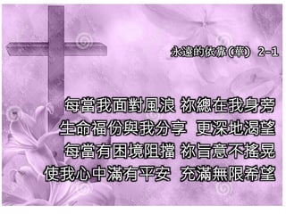 永遠的依靠(華) 2-1
每當我面對風浪 祢總在我身旁
生命福份與我分享 更深地渴望
每當有困境阻擋 祢旨意不搖晃
使我心中滿有平安 充滿無限希望
 
