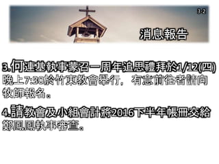 消息報告
3.何連基執事蒙召一周年追思禮拜於1/12(四)
晚上7:30於竹東教會舉行，有意前往者請向
牧師報名。
4.請教會及小組會計將2016下半年帳冊交給
鄭鳳鳳執事審查。
3-2
 