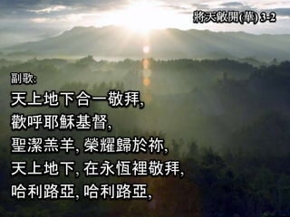 將天敞開(華) 3-2
副歌:
天上地下合一敬拜,
歡呼耶穌基督,
聖潔羔羊, 榮耀歸於祢,
天上地下, 在永恆裡敬拜,
哈利路亞, 哈利路亞,
 