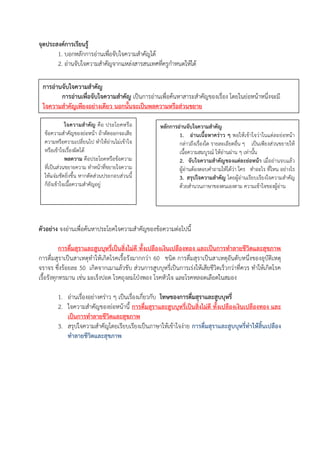 จุดประสงค์การเรียนรู้
1. บอกหลักการอ่านเพื่อจับใจความสําคัญได้
2. อ่านจับใจความสําคัญจากแหล่งสารสนเทศที่ครูกําหนดให้ได้
ตัวอย่าง จงอ่านเพื่อค้นหาประโยคใจความสําคัญของข้อความต่อไปนี้
การดื่มสุราและสูบบุหรี่เป็นสิ่งไม่ดี ทั้งเปลืองเงินเปลืองทอง และเป็นการทาลายชีวิตและสุขภาพ
การดื่มสุราเป็นสาเหตุทําให้เกิดโรคเรื้อรังมากกว่า 60 ชนิด การดื่มสุราเป็นสาเหตุอันดับหนึ่งของอุบัติเหตุ
จราจร ซึ่งร้อยละ 50 เกิดจากเมาแล้วขับ ส่วนการสูบบุหรี่เป็นการเร่งให้เสียชีวิตเร็วกว่าที่ควร ทําให้เกิดโรค
เรื้อรังทุกทรมาน เช่น มะเร็งปอด โรคถุงลมโป่งพอง โรคหัวใจ และโรคหลอดเลือดในสมอง
1. อ่านเรื่องอย่างคร่าว ๆ เป็นเรื่องเกี่ยวกับ โทษของการดื่มสุราและสูบบุหรี่
2. ใจความสําคัญของย่อหน้านี้ การดื่มสุราและสูบบุหรี่เป็นสิ่งไม่ดี ทั้งเปลืองเงินเปลืองทอง และ
เป็นการทาลายชีวิตและสุขภาพ
3. สรุปใจความสําคัญโดยเรียบเรียงเป็นภาษาให้เข้าใจง่าย การดื่มสุราและสูบบุหรี่ทาให้สิ้นเปลือง
ทาลายชีวิตและสุขภาพ
การอ่านจับใจความสาคัญ
การอ่านเพื่อจับใจความสาคัญ เป็นการอ่านเพื่อค้นหาสาระสําคัญของเรื่อง โดยในย่อหน้าหนึ่งจะมี
ใจความสาคัญเพียงอย่างเดียว นอกนั้นจะเป็นพลความหรือส่วนขยาย
ใจความสาคัญ คือ ประโยคหรือ
ข้อความสําคัญของย่อหน้า ถ้าตัดออกจะเสีย
ความหรือความเปลี่ยนไป ทําให้อ่านไม่เข้าใจ
หรือเข้าใจเรื่องผิดได้
พลความ คือประโยคหรือข้อความ
ที่เป็นส่วนขยายความ ทําหน้าที่ขยายใจความ
ให้แจ่มชัดยิ่งขึ้น หากตัดส่วนประกอบส่วนนี้
ก็ยังเข้าใจเนื้อความสําคัญอยู่
หลักการอ่านจับใจความสาคัญ
1. อ่านเนื้อหาคร่าว ๆ พอให้เข้าใจว่าในแต่ละย่อหน้า
กล่าวถึงเรื่องใด รายละเอียดอื่น ๆ เป็นเพียงส่วนขยายให้
เนื้อความสมบูรณ์ ให้อ่านผ่าน ๆ เท่านั้น
2. จับใจความสาคัญของแต่ละย่อหน้า เมื่ออ่านจบแล้ว
ผู้อ่านต้องตอบคําถามให้ได้ว่า ใคร ทําอะไร ที่ไหน อย่างไร
3. สรุปใจความสาคัญ โดยผู้อ่านเรียบเรียงใจความสําคัญ
ด้วยสํานวนภาษาของตนเองตาม ความเข้าใจของผู้อ่าน
 