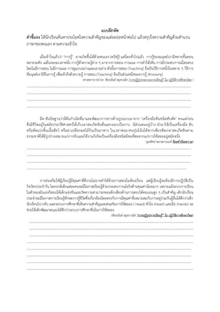 แบบฝึกหัด
คาชี้แจง ให้นักเรียนค้นหาประโยคใจความสําคัญของแต่ละย่อหน้าต่อไป แล้วสรุปใจความสําคัญด้วยสํานวน
ภาษาของตนเอง ตามความเข้าใจ
เมื่อเข้าใจแล้วว่า "การรู้" อาจเกิดขึ้นได้ด้วยตนเอง (ตรัสรู้) แต่โดยทั่วไปแล้ว การรู้ของมนุษย์เรามีหลายขั้นตอน
หลายระดับ แต่ในระยะเวลาหนึ่ง การรู้ตัวความรู้ต่าง ๆ มาจากการสอน การแนะ การทําให้เห็น การมีประสบการณ์โดยตรง
โดยไม่มีการสอน ไม่มีการแนะ การดูแบบอย่างและเอาอย่าง ดังนั้นการสอน (Teaching) จึงเป็นวิธีการหนึ่งในหลาย ๆ วิธีการ
ที่มนุษย์เราใช้ในการรู้ เพื่อเข้าถึงตัวความรู้ การสอน (Teaching) จึงเป็นส่วนหนึ่งของการรู้ (Knowing)
(ศาสตราจารย์ ดร. ชัยอนันต์ สมุทวณิช "การปฏิรูปกระบวนการเรียนรู้" ใน ปฏิวัติการศึกษาไทย )
…………………………………………………………………………………………………………………………………………………………
…………………………………………………………………………………………………………………………………………………………
…………………………………………………………………………………………………………………………………………………………
…………………………………………………………………………………………………………………………………………………………
มีด สันนิษฐานว่ามีต้นกําเนิดที่มาและพัฒนาการทางด้านรูปแบบมาจาก "เครื่องมือหินชนิดสับตัด" คนแต่ก่อน
ซึ่งมีชีวิตอยู่ในสมัยประวัติศาสตร์ได้เก็บเอาสะเก็ดหินซึ่งแตกออกเป็นกาบ มีส่วนคมอยู่บ้าง นํามาใช้เป็นเครื่องมือ สับ
หรือตัดแบ่งชิ้นเนื้อสัตว์ หรือผ่าเปลือกผลไม้กินเป็นอาหาร ในเวลาต่อมาคนรุ่นโน้นได้พากเพียรขัดเกลาสะเก็ดหินตาม
ธรรมชาติให้มีรูปร่างเหมาะแก่การจับและใช้งานก็เกิดเป็นเครื่องมือชนิดมีคมที่สะดวกแก่การใช้สอยอยู่สมัยหนึ่ง
(จุลทัศน์ พยาฆรานนท์ ร้อยคาร้อยความ)
…………………………………………………………………………………………………………………………………………………………
…………………………………………………………………………………………………………………………………………………………
…………………………………………………………………………………………………………………………………………………………
…………………………………………………………………………………………………………………………………………………….
การส่งเสริมให้ผู้เรียนรู้มีคุณค่าที่ดีงามไม่อาจทําได้ด้วยการสอนในห้องเรียน แต่ผู้เรียนรู้จะต้องมีการปฏิบัติเป็น
กิจวัตรประจําวัน โดยปกติเด็กแต่ละคนจะมีโอกาสเรียนรู้ด้วยประสบการณ์จริงด้านคุณค่าน้อยมาก เพราะแม้ระบบการเรียน
ในตัวของมันเองก็สอนให้เด็กแข่งขันและวัดความสามารถของเด็กเพียงด้านการสอบได้คะแนนสูง ๆ เป็นสําคัญ เด็กนักเรียน
ประจําจะมีโอกาสการเรียนรู้ทักษะการรู้ชีวิตซึ่งเกี่ยวข้องโดยตรงกับการมีคุณค่าที่เหมาะสมกับการอยู่ร่วมกับผู้อื่นได้ดีกว่าเด็ก
นักเรียนไป-กลับ และระบบการศึกษาที่เห็นความสําคัญและส่งเสริมการใช้สมอง ( Head) หัวใจ (Heart) และมือ (Hands) จะ
ช่วยให้เด็กพัฒนาตนเองได้ดีกว่าระบบการศึกษาที่เน้นการใช้สมอง
(ชัยอนันต์ สมุทวาณิช "การปฎิรูปการเรียนรู้" ใน ปฏิวัติการศึกษาไทย)
…………………………………………………………………………………………………………………………………………………………
…………………………………………………………………………………………………………………………………………………………
…………………………………………………………………………………………………………………………………………………………
…………………………………………………………………………………………………………………………………………………………..
…………………………………………………………………………………………………………………………………………………………
…………………………………………………………………………………………………………………………………………………………
…………………………………………………………………………………………………………………………………………………………
…………………………………………………………………………………………………………………………………………………………..
 
