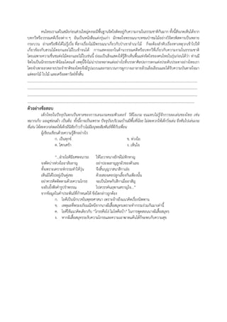 คนไทยเราแต่ในสมัยก่อนส่วนใหญ่คงจะมีพื้นฐานจิตใจติดอยู่กับความงามในธรรมชาติกันมาก ทั้งนี้สังเกตเห็นได้จาก
บทกวีหรือวรรณคดีเรื่องต่าง ๆ อันเป็นหนังสือแต่งรุ่นเก่า มักพอใจพรรณนาบทชมป่าชมไม้อย่างวิจิตรพิสดารเป็นหลาย
กระบวน อ่านหรือฟ๎งได้ไม่รู้เบื่อ ที่ลางเรื่องไม่มีพรรณนาเกี่ยวกับป่าเขาลําเนาไม้ ก็จะต้องลําดับเรื่องหาเหตุวกเข้าไปให้
เกี่ยวข้องกับสวนไม้ดอกและไม้ใบเข้าจนได้ การแสดงออกในด้านวรรณคดีหรือบทกวีที่เกี่ยวกับความงามในธรรมชาติ
โดยเฉพาะความชื่นชมต่อไม้ดอกและไม้ใบเช่นนี้ ย่อมเป็นสิ่งแสดงให้รู้สึกเห็นพื้นแห่งจิตใจของคนไทยในรุ่นก่อนได้ว่า ท่านมี
จิตใจเป็นนักธรรมชาตินิยมโดยแท้ เหตุนี้จึงไม่น่าประหลาดแต่อย่างไรที่บรรดาศิลปะการตกแต่งประดับประดาอย่างไทยเรา
โดยจําเพาะลวดลายประจําชาติของไทยจึงมีรูปแบบและกระบวนการผูกวางเถาลายล้วนล้อเลียนและได้รับความบันดาลใจมา
แต่ดอกไม้ ใบไม้ และเครือลดาวัลย์ทั้งสิ้น
…………………………………………………………………………………………………………………………………………………………
…………………………………………………………………………………………………………………………………………………………
…………………………………………………………………………………………………………………………………………………………
………………………………………………………………………………………………………………………………………………………
ตัวอย่างข้อสอบ
เด็กไทยในปัจจุบันตกเป็นทาสของการเลนเกมคอมพิวเตอร์ วีดีโอเกม จนแทบไม่รู้จักการละเล่นของไทย เช่น
หมากเก็บ มอญซ่อนผ้า เป็นต้น ทั้งนี้อาจเป็นเพราะ ปัจจุบันบริเวณบ้านมีพื้นที่น้อย ไม่สะดวกให้เด็กวิ่งเล่น จึงหันไปเล่นเกม
ที่เล่น ได้สะดวกส่งผลให้เด็กมีนิสัยก้าวร้าวไม่มีมนุษยสัมพันธ์ที่ดีกับเพื่อน
ผู้เขียนเขียนด้วยความรู้สึกอย่างไร
ก. เป็นทุกข์ ข. ห่วงใย
ค. โศกเศร้า ง. เห็นใจ
“...ฝ่ายโยคีมียศพจนารถ ให้โอวาทนางยักษ์ไม่หักหาญ
จงตัดบ่างห่วงใยอาลัยลาญ อย่าปองผลาญลูกผัวของตัวเลย
ทั้งเพราะเคราะห์กรรมทําให้วุ่น จึงสิ้นบุญวาสนาสีกาเอ๋ย
เห็นมิได้ไปอยู่เป็นคู่เชย ด้วยสองเคยปลูกเลี้ยงกันเพียงนั้น
อย่าควรคิดติดตามด้วยความโกรธ จะเป็นโทษกับสีกาเมื่ออาสัญ
จงยับยั้งฟ๎งคํารูปรําพรรณ ไปสวรรค์นฤพานสราญใจ...”
จากข้อมูลในคําประพันธ์ที่กําหนดให้ ข้อใดกล่าวถูกต้อง
ก. โยคีเป็นนักบวชในพุทธศาสนา เพราะอ้างถึงแนวคิดเรื่องนิพพาน
ข. เหตุผลที่พระอภัยมณีหนีจากนางผีเสื้อสมุทรเพราะทํากรรมร่วมกันมาเท่านี้
ค. โยคีใช้แนวคิดเดียวกับ “โกรธคือโง่ โมโหคือบ้า” ในการพูดสอนนางผีเสื้อสมุทร
ง. หากผีเสื้อสมุทรระงับความโกรธและความเอาฆาตแค้นได้ก็จะพบกับความสุข
 