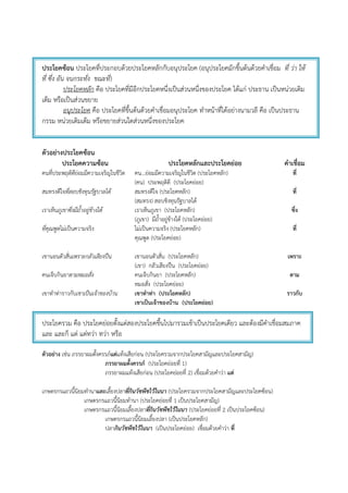 ประโยคซ้อน ประโยคที่ประกอบด้วยประโยคหลักกับอนุประโยค (อนุประโยคมักขึ้นต้นด้วยคําเชื่อม ที่ ว่า ให้
ที่ ซึ่ง อัน จนกระทั่ง ขณะที่)
ประโยคหลัก คือ ประโยคที่มีอีกประโยคหนึ่งเป็นส่วนหนึ่งของประโยค ได้แก่ ประธาน เป็นหน่วยเติม
เต็ม หรือเป็นส่วนขยาย
อนุประโยค คือ ประโยคที่ขึ้นต้นด้วยคําเชื่อมอนุประโยค ทําหน้าที่ได้อย่างนามวลี คือ เป็นประธาน
กรรม หน่วยเติมเต็ม หรือขยายส่วนใดส่วนหนึ่งของประโยค
ตัวอย่างประโยคซ้อน
ประโยคความซ้อน ประโยคหลักและประโยคย่อย คาเชื่อม
คนที่ประพฤติดีย่อมมีความเจริญในชีวิต คน…ย่อมมีความเจริญในชีวิต (ประโยคหลัก)
(คน) ประพฤติดี (ประโยคย่อย)
ที่
สมทรงดีใจที่สอบชิงทุนรัฐบาลได้ สมทรงดีใจ (ประโยคหลัก)
(สมทรง) สอบชิงทุนรัฐบาลได้
ที่
เราเห็นภูเขาซึ่งมีถ้าอยู่ข้างใต้ เราเห็นภูเขา (ประโยคหลัก)
(ภูเขา) มีถ้ําอยู่ข้างใต้ (ประโยคย่อย)
ซึ่ง
ที่คุณพูดไม่เป็นความจริง ไม่เป็นความจริง (ประโยคหลัก)
คุณพูด (ประโยคย่อย)
ที่
เขานอนตัวสั่นเพราะกลัวเสียงปืน เขานอนตัวสั่น (ประโยคหลัก)
(เขา) กลัวเสียงปืน (ประโยคย่อย)
เพราะ
คนเจ็บกินยาตามหมอสั่ง คนเจ็บกินยา (ประโยคหลัก)
หมอสั่ง (ประโยคย่อย)
ตาม
เขาทําท่าราวกับเขาเป็นเจ้าของบ้าน เขาทาท่า (ประโยคหลัก)
เขาเป็นเจ้าของบ้าน (ประโยคย่อย)
ราวกับ
ประโยครวม คือ ประโยคย่อยตั้งแต่สองประโยคขึ้นไปมารวมเข้าเป็นประโยคเดียว และต้องมีคําเชื่อมสมภาค
และ และก็ แต่ แต่ทว่า ทว่า หรือ
ตัวอย่าง เช่น ภรรยาผมตั้งครรภ์แต่แท้งเสียก่อน (ประโยครวมจากประโยคสามัญและประโยคสามัญ)
ภรรยาผมตั้งครรภ์ (ประโยคย่อยที่ 1)
ภรรยาผมแท้งเสียก่อน (ประโยคย่อยที่ 2) เชื่อมด้วยคําว่า แต่
เกษตรกรแถวนี้นิยมทํานาและเลี้ยงปลาที่กินวัชพืชไว้ในนา (ประโยครวมจากประโยคสามัญและประโยคซ้อน)
เกษตรกรแถวนี้นิยมทํานา (ประโยคย่อยที่ 1 เป็นประโยคสามัญ)
เกษตรกรแถวนี้นิยมเลี้ยงปลาที่กินวัชพืชไว้ในนา (ประโยคย่อยที่ 2 เป็นประโยคซ้อน)
เกษตรกรแถวนี้นิยมเลี้ยงปลา (เป็นประโยคหลัก)
ปลากินวัชพืชไว้ในนา (เป็นประโยคย่อย) เชื่อมด้วยคําว่า ที่
 