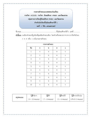 ชื่อ-สกุล............................................................................................ชั้นมัธยมศึกษาปีที่ 1 เลขที่.................
คาชี้แจง จงเลือกคาตอบที่ถูกต้องที่สุดเพียงคาตอบเดียว โดยทาเครื่องหมายกากบาท (×) ทับตัวอักษร
ก ข ค หรือ ง ลงในกระดาษคาตอบ
กระดาษคาตอบ
ข้อ ก ข ค ง
1 ก ข ค ง
2 ก ข ค ง
3 ก ข ค ง
4 ก ข ค ง
5 ก ข ค ง
6 ก ข ค ง
7 ก ข ค ง
8 ก ข ค ง
9 ก ข ค ง
10 ก ข ค ง
สรุปคะแนน
 ดีมาก
( 9 – 10 คะแนน)
 ดี
( 7 – 8 คะแนน)
 พอใช้
( 5 – 6 คะแนน)
 ควรปรับปรุง
( ต่ากว่า 5 คะแนน)
กระดาษคาตอบแบบทดสอบก่อนเรียน
กระดาษคาตอบแบบทดสอบก่อนเรียน
รายวิชา ส
รายวิชา ส 2
21
11
10
01
1 รายวิชา สังคมศึกษา ศาสนา และวัฒนธรรม
รายวิชา สังคมศึกษา ศาสนา และวัฒนธรรม
กลุ่มสาระการเรียนรู้สังคมศึกษา ศาสนา และวัฒนธรรม
กลุ่มสาระการเรียนรู้สังคมศึกษา ศาสนา และวัฒนธรรม
สาหรับนักเรียนชั้นมัธยมศึกษาปีที่
สาหรับนักเรียนชั้นมัธยมศึกษาปีที่ 1
1
ชุดที่
ชุดที่ 1
1 รู้จัก
รู้จัก...
...เศรษฐศาสตร์
เศรษฐศาสตร์
 