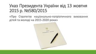 Указ Президента України від 13 жовтня
2015 р. №580/2015
«Про Стратегію національно-патріотичного виховання
дітей та молоді...