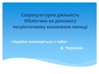 Соціокультурна діяльність
бібліотеки на допомогу
патріотичному вихованню молоді
«Україна починається з тебе»
В. Чорновіл
 