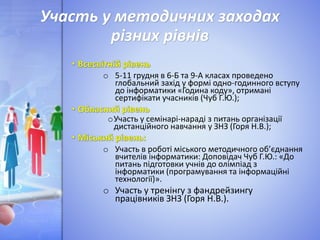 Участь у методичних заходах
різних рівнів
o 5-11 грудня в 6-Б та 9-А класах проведено
глобальний захід у формі одно-годинного вступу
до інформатики «Година коду», отримані
сертифікати учасників (Чуб Г.Ю.);
oУчасть у семінарі-нараді з питань організації
дистанційного навчання у ЗНЗ (Горя Н.В.);
o Участь в роботі міського методичного об’єднання
вчителів інформатики: Доповідач Чуб Г.Ю.: «До
питань підготовки учнів до олімпіад з
інформатики (програмування та інформаційні
технології)».
o Участь у тренінгу з фандрейзингу
працівників ЗНЗ (Горя Н.В.).
 