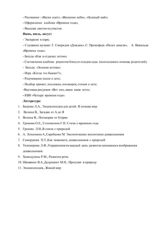 - Рисование : «Весна идет», «Весеннее небо», «Зеленый май»;
- Оформление альбома «Времена года»;
- Высадка цветов на участок.
Июнь, июль, август
- Экскурсия в парк;
- Слушание музыки: Г. Свиридов «Дождик», С. Прокофьев «Полет шмеля», А. Вивальди
«Времена года»;
- Беседа «Как я отдыхал летом»;
- Составление альбома рецептов блюд из плодов сада. (использовать помощь родителей);
- Беседа: «Зеленая аптека»;
- Игра «Когда это бывает?»;
- Разучивание песен о лете;
- Подбор примет, пословиц, поговорок, стихов о лете;
-Выставка рисунков «Вот оно, какое наше лето»;
- КВН «Четыре времени года».
Литература:
1. Багрова Л.А., Энциклопедия для детей. Я познаю мир
2. Волина В., Загадки от А до Я
3. Волина В., Поговорки от Егорки
4. Громова О.Е., Соломатина Г.Н. Стихи о временах года
5. Грехова Л.И.,В союзе с природой
6. А. Лопаткина А.,Скребцова М. Экологическое воспитание дошкольников
7. Саморукова П.Т.,Как знакомить дошкольников с природой
8. Тихомирова Л.Ф.,Упражнения на каждый день: развитие внимания и воображения
дошкольников
9. Хамидулина Р.М., Развитие речи.
10. Шишкина В.А.,Дедуневич М.Н., Прогулки в природу
11. Энциклопедия., Живой мир
 