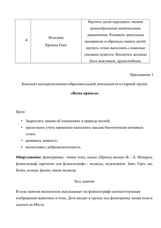 4
Итоговое
Крошка Енот
Научить детей передавать эмоции
разнообразными мимическими
движениями. Развивать зрительное
восприятие и образную память детей;
научить точно выполнять словесные
указания педагога. Воспитать желание
быть вежливым, дружелюбным.
Приложение 1
Конспект непосредствеенно-образовательной деятельности в старшей группе
«Весна пришла»
Цели:
• Закреплять знания об изменениях в природе весной;
• продолжать учить правильно выполнять массаж биологически активных
точек;
• развивать ловкость;
• воспитывать доброжелательность.
Оборудование: фонограммы - пение птиц, пьесы «Приход весны» В. - А. Моцарта;
фланелеграф, картинки для фланелеграфа - медведь, подснежник. Заяц. Грач, еж,
белка, солнце, филин; маска медведя.
Ход занятия
В ходе занятия воспитатель выкладывает на фланелеграфе соответствующие
изображения животных и птиц. Дети входят в группу под фонограмму пения птиц и
садятся на Места.
 