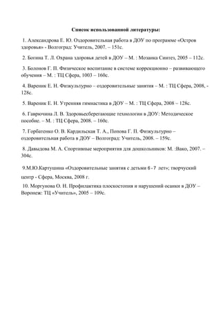 Список использованной литературы:
1. Александрова Е. Ю. Оздоровительная работа в ДОУ по программе «Остров
здоровья» - Волгоград: Учитель, 2007. – 151с.
2. Богина Т. Л. Охрана здоровья детей в ДОУ – М. : Мозаика Синтез, 2005 – 112с.
3. Болонов Г. П. Физическое воспитание в системе коррекционно – развивающего
обучения – М. : ТЦ Сфера, 1003 – 160с.
4. Вареник Е. Н. Физкультурно – оздоровительные занятия – М. : ТЦ Сфера, 2008, -
128с.
5. Вареник Е. Н. Утренняя гимнастика в ДОУ – М. : ТЦ Сфера, 2008 – 128с.
6. Гаврючина Л. В. Здоровьесберегающие технологии в ДОУ: Методическое
пособие. – М. : ТЦ Сфера, 2008. – 160с.
7. Горбатенко О. В. Кардильская Т. А., Попова Г. П. Физкультурно –
оздоровительная работа в ДОУ – Волгоград: Учитель, 2008. – 159с.
8. Давыдова М. А. Спортивные мероприятия для дошкольников: М. :Вако, 2007. –
304с.
9.М.Ю.Картушина «Оздоровительные занятия с детьми 6 - 7 лет»; творчуский
центр - Сфера, Москва, 2008 г.
10. Моргунова О. Н. Профилактика плоскостопия и нарушений осанки в ДОУ –
Воронеж: ТЦ «Учитель», 2005 – 109с.
 