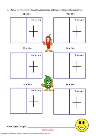 1. Λύνω τους παρακάτω πολλαπλασιασμούς κάθετα και κάνω τις δοκιμές τους :
34 x 47 = 92 x 35 =
35 x 28 = 56 x 26 =
18 x 95 = 66 x 38 =
Ονοματεπώνυμο : _______________________________________________
δ ο κ ι μ ήδ ο κ ι μ ή
δ ο κ ι μ ήδ ο κ ι μ ή
δ ο κ ι μ ήδ ο κ ι μ ή
Λία Φωσκόλου
Επιμέλεια επανάληψης: Χρήστος Χαρμπής http://kritiria.blogspot.gr σελ.100
 