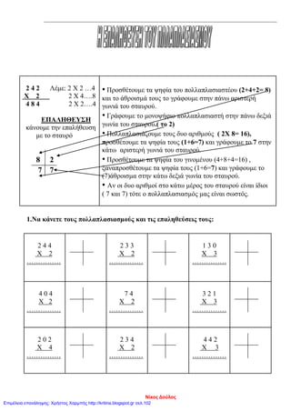 2 4 2 Λέμε: 2 Χ 2 …4
Χ 2 2 Χ 4….8
4 8 4 2 Χ 2….4
ΕΠΑΛΗΘΕΥΣΗ
κάνουμε την επαλήθευση
με το σταυρό
8 2
7 7
• Προσθέτουμε τα ψηφία του πολλαπλασιαστέου (2+4+2= 8)
και το άθροισμά τους το γράφουμε στην πάνω αριστερή
γωνιά του σταυρού.
• Γράφουμε το μονοψήφιο πολλαπλασιαστή στην πάνω δεξιά
γωνία του σταυρού.( το 2)
• Πολλαπλασιάζουμε τους δυο αριθμούς ( 2Χ 8= 16),
προσθέτουμε τα ψηφία τους (1+6=7) και γράφουμε το 7 στην
κάτω αριστερή γωνιά του σταυρού.
• Προσθέτουμε τα ψηφία του γινομένου (4+8+4=16) ,
ξαναπροσθέτουμε τα ψηφία τους (1+6=7) και γράφουμε το
(7)άθροισμα στην κάτω δεξιά γωνία του σταυρού.
• Αν οι δυο αριθμοί στο κάτω μέρος του σταυρού είναι ίδιοι
( 7 και 7) τότε ο πολλαπλασιασμός μας είναι σωστός.
1.Να κάνετε τους πολλαπλασιασμούς και τις επαληθεύσεις τους:
2 4 4
Χ 2
……………
2 3 3
Χ 2
……………
1 3 0
Χ 3
……………
4 0 4
Χ 2
……………
7 4
Χ 2
……………
3 2 1
Χ 3
……………
2 0 2
Χ 4
……………
2 3 4
Χ 2
……………
4 4 2
Χ 3
……………
Νίκος Δούλος
Επιμέλεια επανάληψης: Χρήστος Χαρμπής http://kritiria.blogspot.gr σελ.102
 