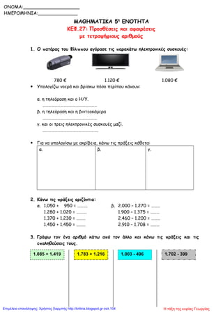 ΜΑΘΗΜΑΤΙΚΑ 5η
ΕΝΟΤΗΤΑ
ΚΕΦ.27: Προσθέσεις και αφαιρέσεις
με τετραψήφιους αριθμούς
1. Ο πατέρας του Φίλιππου αγόρασε τις παρακάτω ηλεκτρονικές συσκευές:
780 € 1.120 € 1.080 €
 Υπολογίζω νοερά και βρίσκω πόσο περίπου κάνουν:
α. η τηλεόραση και ο Η/Υ.
………………………………………………
β. η τηλεόραση και η βιντεοκάμερα
………………………………………………
γ. και οι τρεις ηλεκτρονικές συσκευές μαζί.
……………………………………………….
 Για να υπολογίσω με ακρίβεια, κάνω τις πράξεις κάθετα:
α. β. γ.
2. Κάνω τις πράξεις οριζόντια:
α. 1.050 + 950 = ………. β. 2.000 – 1.270 = ………
1.280 + 1.020 = ………. 1.900 – 1.375 = ………
1.370 + 1.230 = ……… 2.460 – 1.200 = ………
1.450 + 1.450 = ……… 2.910 – 1.708 = ………
3. Γράφω τον ένα αριθμό κάτω από τον άλλο και κάνω τις πράξεις και τις
επαληθεύσεις τους.
1.085 + 1.419 1.783 + 1.216 1.003 - 496 1.702 - 399
ONOMA:____________________
ΗΜΕΡΟΜΗΝΙΑ:______________
Η τάξη της κυρίας ΓεωργίαςΕπιμέλεια επανάληψης: Χρήστος Χαρμπής http://kritiria.blogspot.gr σελ.104
 