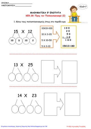 ΜΑΘΗΜΑΤΙΚΑ 5η
ΕΝΟΤΗΤΑ
ΚΕΦ.28: Προς τον Πολλαπλασιασμό (I)
1. Κάνω τους πολλαπλασιασμούς όπως στο παράδειγμα.
15 X 12
13 X 25
14 X 23
ONOMA:____________________
ΗΜΕΡΟΜΗΝΙΑ:______________
10 10
10X10=100
10 X 2=20
5 X 10=50
5 X 2=10
1 0 0
2 0
5 0
+ 1 0
1 8 0
15Χ12=180
5 2
Η τάξη της κυρίας ΓεωργίαςΕπιμέλεια επανάληψης: Χρήστος Χαρμπής http://kritiria.blogspot.gr σελ.106
 