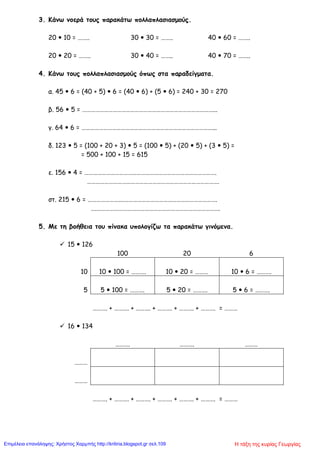 3. Κάνω νοερά τους παρακάτω πολλαπλασιασμούς.
20  10 = …….. 30  30 = …….. 40  60 = ……..
20  20 = …….. 30  40 = …….. 40  70 = ……..
4. Κάνω τους πολλαπλασιασμούς όπως στα παραδείγματα.
α. 45  6 = (40 + 5)  6 = (40  6) + (5  6) = 240 + 30 = 270
β. 56  5 = ………………………………………………………………………………...
γ. 64  6 = ………………………………………………………………………………...
δ. 123  5 = (100 + 20 + 3)  5 = (100  5) + (20  5) + (3  5) =
= 500 + 100 + 15 = 615
ε. 156  4 = ……………………………………………………………………………….
……………………………………………………………………………….
στ. 215  6 = …………………….……………………………………………………….
….………………………………………………………………………….
5. Με τη βοήθεια του πίνακα υπολογίζω τα παρακάτω γινόμενα.
 15  126
100 20 6
10 10  100 = ………. 10  20 = ……… 10  6 = ……….
5 5  100 = ………. 5  20 = ………. 5  6 = ……….
………. + ………. + ………. + ………. + ………. + ………. = ………
 16  134
………. ………. ………
………
………
………. + ………. + ………. + ………. + ………. + ………. = ………
Η τάξη της κυρίας ΓεωργίαςΕπιμέλεια επανάληψης: Χρήστος Χαρμπής http://kritiria.blogspot.gr σελ.109
 