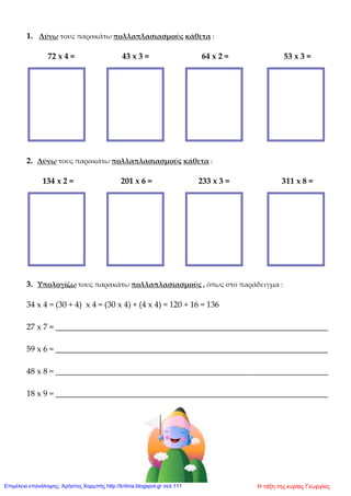 1. Λύνω τους παρακάτω πολλαπλασιασμούς κάθετα :
72 x 4 = 43 x 3 = 64 x 2 = 53 x 3 =
2. Λύνω τους παρακάτω πολλαπλασιασμούς κάθετα :
134 x 2 = 201 x 6 = 233 x 3 = 311 x 8 =
3. Υπολογίζω τους παρακάτω πολλαπλασιασμούς , όπως στο παράδειγμα :
34 x 4 = (30 + 4) x 4 = (30 x 4) + (4 x 4) = 120 + 16 = 136
27 x 7 = __________________________________________________________________
59 x 6 = __________________________________________________________________
48 x 8 = __________________________________________________________________
18 x 9 = __________________________________________________________________
Η τάξη της κυρίας ΓεωργίαςΕπιμέλεια επανάληψης: Χρήστος Χαρμπής http://kritiria.blogspot.gr σελ.111
 