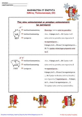 ΜΑΘΗΜΑΤΙΚΑ 5η
ΕΝΟΤΗΤΑ
Κάθετος Πολλαπλασιασμός (ΙΙ)
Πώς κάνω πολλαπλασιασμό με μονοψήφιο πολλαπλασιαστή
(με κρατούμενο)
1
6 3  πολλαπλασιαστέος Ξεκινάμε πάντα από τις μονάδες.
x 4  πολλαπλασιαστής Λέω... 4 φορές το 3 ... 12. Γράφω το 2
2 5 2  γινόμενο κάτω από τις μονάδες και σημειώνω 1
το κρατούμενο ...
4 φορές το 6 ... 24 και 1 το κρατούμενο ...
25. Το γράφω ολόκληρο μπροστά από
το 2 .
2 1
1 3 5  πολλαπλασιαστέος Λέω... 4 φορές το 5 ... 20. Γράφω το 0
x 4  πολλαπλασιαστής κάτω από τις μονάδες και σημειώνω 2
5 4 0  γινόμενο τα κρατούμενα...
4 φορές το 3 ... 12 και 2 τα κρατούμενα
.... 14. Γράφω το 4 κάτω από τις δεκάδες
και σημειώνω 1 κρατούμενο..... 4 φορές
το 1 ... 4 και 1 το κρατούμενο ... 5.
Το γράφω κάτω από τις εκατοντάδες.
ONOMA:____________________
ΗΜΕΡΟΜΗΝΙΑ:______________
Η τάξη της κυρίας ΓεωργίαςΕπιμέλεια επανάληψης: Χρήστος Χαρμπής http://kritiria.blogspot.gr σελ.112
 