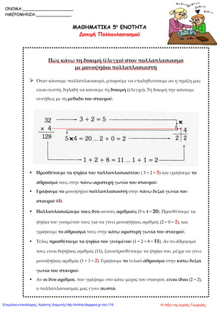 ΜΑΘΗΜΑΤΙΚΑ 5η
ΕΝΟΤΗΤΑ
Δοκιμή Πολλαπλασιασμού
Πώς κάνω τη δοκιμή (έλεγχο) στον πολλαπλασιασμό
με μονοψήφιο πολλαπλασιαστή
 Όταν κάνουμε πολλαπλασιασμό, μπορούμε να επαληθεύσουμε αν η πράξη μας
είναι σωστή, δηλαδή να κάνουμε τη δοκιμή (έλεγχο). Τη δοκιμή την κάνουμε
συνήθως με τη μέθοδο του σταυρού.
 Προσθέτουμε τα ψηφία του πολλαπλασιαστέου ( 3 + 2 = 5) και γράφουμε το
άθροισμά τους στην πάνω αριστερή γωνία του σταυρού.
 Γράφουμε το μονοψήφιο πολλαπλασιαστή στην πάνω δεξιά γωνία του
σταυρού (4).
 Πολλαπλασιάζουμε τους δύο αυτούς αριθμούς (5 x 4 = 20). Προσθέτουμε τα
ψηφία του γινομένου τους για να γίνει μονοψήφιος αριθμός (2 + 0 = 2), και
γράφουμε το άθροισμά τους στην κάτω αριστερή γωνία του σταυρού.
 Τέλος προσθέτουμε τα ψηφία του γινομένου (1 + 2 + 8 = 11). Αν το άθροισμά
τους είναι διψήφιος αριθμός (11), ξαναπροσθέτουμε τα ψηφία του, μέχρι να γίνει
μονοψήφιος αριθμός (1 + 1 = 2). Γράφουμε το τελικό άθροισμα στην κάτω δεξιά
γωνία του σταυρού.
 Αν οι δύο αριθμοί, που γράψαμε στο κάτω μέρος του σταυρού, είναι ίδιοι (2 = 2),
ο πολλαπλασιασμός μας έγινε σωστά.
ONOMA:____________________
ΗΜΕΡΟΜΗΝΙΑ:______________
Η τάξη της κυρίας ΓεωργίαςΕπιμέλεια επανάληψης: Χρήστος Χαρμπής http://kritiria.blogspot.gr σελ.116
 