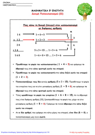 ΜΑΘΗΜΑΤΙΚΑ 5η
ΕΝΟΤΗΤΑ
Δοκιμή Πολλαπλασιασμού (ΙΙ)
Πώς κάνω τη δοκιμή (έλεγχο) στον πολλαπλασιασμό
με διψήφιους αριθμούς
1 4 1 + 4 = 5
x 1 2 1 + 2 = 3
2 8
+ 1 4 5 x 3 = 15 … 1 + 5 = 6
1 6 8 1 + 6 + 8 = 15 … 1 + 5 = 6
 Προσθέτουμε τα ψηφία του πολλαπλασιαστέου ( 1 + 4 = 5) και γράφουμε το
άθροισμά τους στην πάνω αριστερή γωνία του σταυρού.
 Προσθέτουμε τα ψηφία του πολλαπλασιαστή στην πάνω δεξιά γωνία του σταυρού
(1 + 2 = 3).
 Πολλαπλασιάζουμε τους δύο αυτούς αριθμούς (5 x 3 = 15). Προσθέτουμε τα ψηφία
του γινομένου τους για να γίνει μονοψήφιος αριθμός (1 + 5 = 6), και γράφουμε το
άθροισμά τους στην κάτω αριστερή γωνία του σταυρού.
 Τέλος προσθέτουμε τα ψηφία του γινομένου (1 + 6 + 8 = 15). Αν το άθροισμά
τους είναι διψήφιος αριθμός (15), ξαναπροσθέτουμε τα ψηφία του, μέχρι να γίνει
μονοψήφιος αριθμός (1 + 5 = 6). Γράφουμε το τελικό άθροισμα στην κάτω δεξιά
γωνία του σταυρού.
 Αν οι δύο αριθμοί, που γράψαμε στο κάτω μέρος του σταυρού, είναι ίδιοι (6 = 6), ο
πολλαπλασιασμός μας έγινε σωστά.
5 3
66
ONOMA:____________________
ΗΜΕΡΟΜΗΝΙΑ:______________
Η τάξη της κυρίας ΓεωργίαςΕπιμέλεια επανάληψης: Χρήστος Χαρμπής http://kritiria.blogspot.gr σελ.118
 