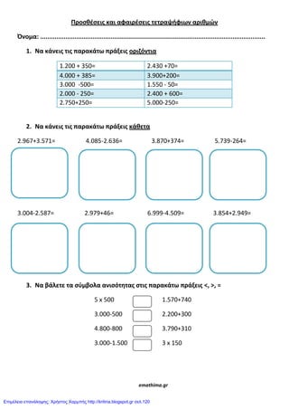 Προςκζςεισ και αφαιρζςεισ τετραψιφιων αρικμϊν
Όνομα: ............................................................................................................................
1. Να κάνεισ τισ παρακάτω πράξεισ οριηόντια
1.200 + 350= 2.430 +70=
4.000 + 385= 3.900+200=
3.000 -500= 1.550 - 50=
2.000 - 250= 2.400 + 600=
2.750+250= 5.000-250=
2. Να κάνεισ τισ παρακάτω πράξεισ κάκετα
2.967+3.571= 4.085-2.636= 3.870+374= 5.739-264=
3.004-2.587= 2.979+46= 6.999-4.509= 3.854+2.949=
3. Να βάλετε τα ςφμβολα ανιςότθτασ ςτισ παρακάτω πράξεισ <, >, =
5 x 500 1.570+740
3.000-500 2.200+300
4.800-800 3.790+310
3.000-1.500 3 x 150
emathima.gr
Επιμέλεια επανάληψης: Χρήστος Χαρμπής http://kritiria.blogspot.gr σελ.120
 