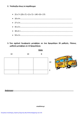 2. Υπολογίηω όπωσ το παράδειγμα
25 x 7= (20 x 7) + (5 x 7) = 140 +35= 175
18 x 4=………………………………………………………………………………………………………
27 x 3=…………………………………………………………………………………………………………
45 x 5=………………………………………………………………………………………………………..
38 x 6 =………………………………………………………………………………………………………..
59 x 3=………………………………………………………………………………………………………..
3. Ένα ςχολικό λεωφορείο μεταφζρει ςε ζνα δρομολόγιο 28 μαθθτζσ. Πόςουσ
μαθθτζσ μεταφζρει ςε 12 δρομολόγια;
Λφςθ
10 10 8
10
2
Απάντθςθ:......................................................................................................................
emathima.gr
Επιμέλεια επανάληψης: Χρήστος Χαρμπής http://kritiria.blogspot.gr σελ.124
 