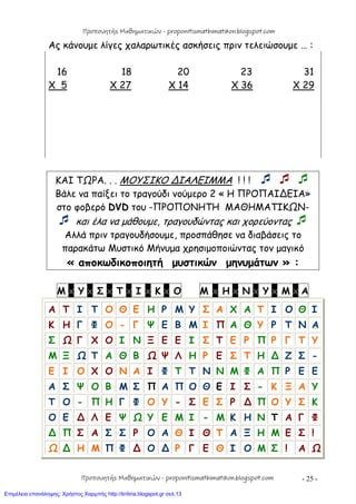 - 25 -
Ας κάνουμε λίγες χαλαρωτικές ασκήσεις πριν τελειώσουμε … :
16 18 20 23 31
X 5 X 27 X 14 X 36 X 29
ΚΑΙ ΤΩΡΑ. . . ΜΟΥΣΙΚΟ ∆ΙΑΛΕΙΜΜΑ ! ! !   
Βάλε να παίξει το τραγούδι νούμερο 2 « Η ΠΡΟΠΑΙ∆ΕΙΑ»
στο φοβερό DVD του -ΠΡΟΠΟΝΗΤΗ ΜΑΘΗΜΑΤΙΚΩΝ-
 και έλα να μάθουμε, τραγουδώντας και χορεύοντας 
Αλλά πριν τραγουδήσουμε, προσπάθησε να διαβάσεις το
παρακάτω Μυστικό Μήνυμα χρησιμοποιώντας τον μαγικό
« αποκωδικοποιητή μυστικών μηνυμάτων » :
Μ x Υ x Σ x Τ x Ι x Κ x Ο Μ x Η x Ν x Υ x Μ x Α
Α Τ Ι Τ Ο Θ Ε Η Ρ Μ Υ Σ Α Χ Α Τ Ι Ο Θ Ι
Κ Η Γ Φ Ο - Γ Ψ Ε Β Μ Ι Π Α Θ Υ Ρ Τ Ν Α
Σ Ω Γ Χ Ο Ι Ν Ξ Ε Ε Ι Σ Τ Ε Ρ Π Ρ Γ Τ Υ
Μ Ξ Ω Τ Α Θ Β Ω Ψ Λ Η Ρ Ε Σ Τ Η ∆ Ζ Σ -
Ε Ι Ο Χ Ο Ν Α Ι Φ Τ Τ Ν Ν Μ Φ Α Π Ρ Ε Ε
Α Σ Ψ Ο Β Μ Σ Π Α Π Ο Θ Ε Ι Σ - Κ Ξ Α Υ
Τ Ο - Π Η Γ Φ Ο Υ - Σ Ε Σ Ρ ∆ Π Ο Υ Σ Κ
Ο Ε ∆ Λ Ε Ψ Ω Υ Ε Μ Ι - Μ Κ Η Ν Τ Α Γ Φ
∆ Π Σ Α Σ Σ Ρ Ο Α Θ Ι Θ Τ Α Ξ Η Μ Ε Σ !
Ω ∆ Η Μ Π Φ ∆ Ο ∆ Ρ Γ Ε Θ Ι Ο Μ Σ ! Α Ω
Προπονητής Μαθηματικών - proponitismathimatikon.blogspot.com
Προπονητής Μαθηματικών - proponitismathimatikon.blogspot.com
Επιμέλεια επανάληψης: Χρήστος Χαρμπής http://kritiria.blogspot.gr σελ.13
 