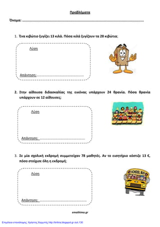 Προβλιματα
Όνομα: .........................................................................................................................
1. Ένα κιβώτιο ηυγίηει 13 κιλά. Πόςα κιλά ηυγίηουν τα 28 κιβώτια;
2. Στθν αίκουςα διδαςκαλίασ τθσ εικόνασ υπάρχουν 24 κρανία. Πόςα κρανία
υπάρχουν ςε 12 αίκουςεσ;
3. Σε μία ςχολικι εκδρομι ςυμμετείχαν 78 μακθτζσ. Αν το ειςθτιριο κόςτιηε 13 €,
πόςο ςτοίχιςε όλθ θ εκδρομι;
emathima.gr
Λύση
Απάντηση:…………………………………………......
€
Λύση
Απάντηση: …………………………………………….
€
Λύση
Απάντηση: ………………………………………………
Επιμέλεια επανάληψης: Χρήστος Χαρμπής http://kritiria.blogspot.gr σελ.130
 