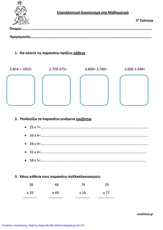 Επαναλθπτικό διαγώνιςμα ςτα Μακθματικά
5θ
Ενότθτα
Όνομα:...............................................................................................................................
Ημερομθνία:......................................................................................................................
1. Να κάνετε τισ παρακάτω πράξεισ κάκετα
2.854 + 1053= 2.750-375= 4.809+ 2.740= 5.000-1.648=
2. Υπολογίηω τα παρακάτω γινόμενα οριηόντια
25 x 7=…………………………………………………………………………………………………………..
39 x 4=…………………………………………………………………………………………………………..
28 x 9=………………………………………………………………………………………………………….
35 x 4=…………………………………………………………………………………………………………
58 x 5=…………………………………………………………………………………………………………
3. Κάνω κάκετα τουσ παρακάτω πολλαπλαςιαςμοφσ
38 46 74 39
x 29 x 49 x 16 x 77
emathima.gr
Επιμέλεια επανάληψης: Χρήστος Χαρμπής http://kritiria.blogspot.gr σελ.131
 