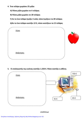 4. Ζνα τελάρο χωράςει 25 μιλα
Α) Πόςα μιλα χωράνε ςε 6 τελάρα;
Β) Πόςα μιλα χωράνε ςε 28 τελάρα;
Γ) Αν το ζνα τελάρο ηυγίηει 5 κιλά, πόςο ηυγίηουν τα 28 τελάρα;
Δ)Αν το ζνα τελάρο κοςτίηει 12 €, πόςο κοςτίηουν τα 15 τελάρα;
5. Ο υπολογιςτισ τθσ εικόνασ κοςτίηει 1.250 €. Πόςο κοςτίηει θ οκόνθ;
emathima.gr
Λύση
Απάντηση:
735 €
41 € 45 €
Λύση
Απάντηση:
Επιμέλεια επανάληψης: Χρήστος Χαρμπής http://kritiria.blogspot.gr σελ.132
 