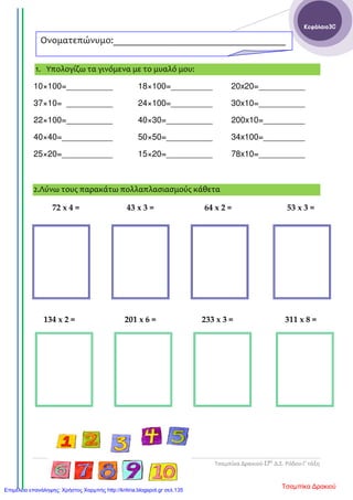 Τσαμπίκα Δρακιού-17ο
Δ.Σ. Ρόδου-Γ΄τάξη
Κεφάλαιο30
1. Υπολογίζω τα γινόμενα με το μυαλό μου:
10×100=__________ 18×100=_________ 20x20=__________
37×10= __________ 24×100=_________ 30x10=__________
22×100=__________ 40×30=__________ 200x10=_________
40×40=___________ 50×50=__________ 34x100=_________
25×20=___________ 15×20=__________ 78x10=__________
2.Λύνω τους παρακάτω πολλαπλασιασμούς κάθετα
72 x 4 = 43 x 3 = 64 x 2 = 53 x 3 =
134 x 2 = 201 x 6 = 233 x 3 = 311 x 8 =
Ονοματεπώνυμο:____________________________________
_______
Τσαμπίκα ΔρακιούΕπιμέλεια επανάληψης: Χρήστος Χαρμπής http://kritiria.blogspot.gr σελ.135
 