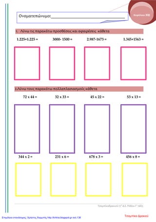 Τσαμπίκαδρακιού-17ο
Δ.Σ. Ρόδου-Γ’ τάξη
Κεφάλαιο 30β
1. Λύνω τις παρακάτω προσθέσεις και αφαιρέσεις κάθετα
1.225+1.225 = 3000- 1500 = 2.987-1673 = 1.345+1563 =
2.
3.
4.
5.
6.
2.Λύνω τους παρακάτω πολλαπλασιασμούς κάθετα
72 x 44 = 32 x 33 = 45 x 22 = 53 x 13 =
344 x 2 = 231 x 6 = 678 x 3 = 456 x 8 =
Ονοματεπώνυμο:___________________________________
________
Τσαμπίκα ΔρακιούΕπιμέλεια επανάληψης: Χρήστος Χαρμπής http://kritiria.blogspot.gr σελ.136
 