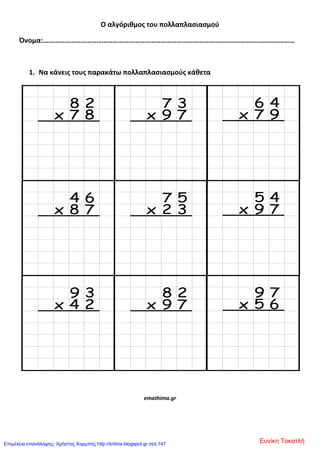Ο αλγόριθμοσ του πολλαπλαςιαςμοφ
Όνομα:……………………………………………………………………………………………………………………………
1. Να κάνεισ τουσ παρακάτω πολλαπλαςιαςμοφσ κάθετα
emathima.gr
Ευνίκη ΤοκατλήΕπιμέλεια επανάληψης: Χρήστος Χαρμπής http://kritiria.blogspot.gr σελ.147
 