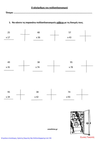 Ο αλγόριθμοσ του πολλαπλαςιαςμοφ
Όνομα: ..............................................................................................................................
1. Να κάνετε τισ παρακάτω πολλαπλαςιαςμοφσ κάθετα με τισ δοκιμζσ τουσ.
25 48 57
x 17 x 36 x 43
49 38 95
x 35 x 74 x 78
95 38 74
x 34 x 42 x 93
emathima.gr
Ευνίκη ΤοκατλήΕπιμέλεια επανάληψης: Χρήστος Χαρμπής http://kritiria.blogspot.gr σελ.149
 