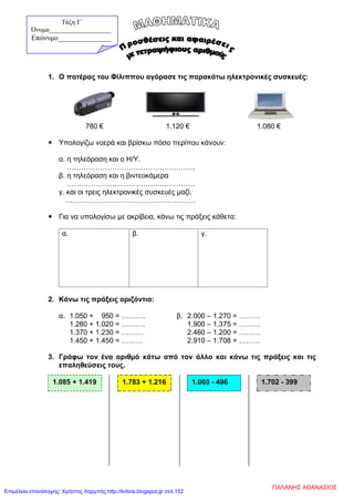 1. Ο πατέρας του Φίλιππου αγόρασε τις παρακάτω ηλεκτρονικές συσκευές:
780 € 1.120 € 1.080 €
 Υπολογίζω νοερά και βρίσκω πόσο περίπου κάνουν:
α. η τηλεόραση και ο Η/Υ.
………………………………………………
β. η τηλεόραση και η βιντεοκάμερα
………………………………………………
γ. και οι τρεις ηλεκτρονικές συσκευές μαζί.
……………………………………………….
 Για να υπολογίσω με ακρίβεια, κάνω τις πράξεις κάθετα:
α. β. γ.
2. Κάνω τις πράξεις οριζόντια:
α. 1.050 + 950 = ………. β. 2.000 – 1.270 = ………
1.280 + 1.020 = ………. 1.900 – 1.375 = ………
1.370 + 1.230 = ……… 2.460 – 1.200 = ………
1.450 + 1.450 = ……… 2.910 – 1.708 = ………
3. Γράφω τον ένα αριθμό κάτω από τον άλλο και κάνω τις πράξεις και τις
επαληθεύσεις τους.
1.085 + 1.419 1.783 + 1.216 1.003 - 496 1.702 - 399
Τάξη Γ΄
Όνομα___________________
Επώνυμο_______________
ΠΑΛΑΝΗΣ ΑΘΑΝΑΣΙΟΣ
Επιμέλεια επανάληψης: Χρήστος Χαρμπής http://kritiria.blogspot.gr σελ.152
 