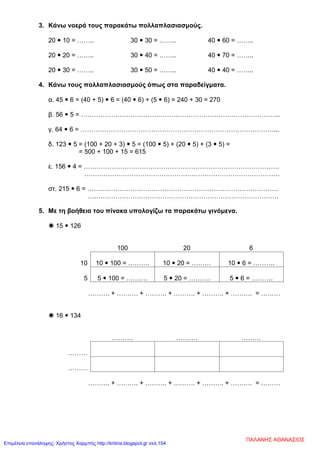 3. Κάνω νοερά τους παρακάτω πολλαπλασιασμούς.
20  10 = …….. 30  30 = …….. 40  60 = ……..
20  20 = …….. 30  40 = …….. 40  70 = ……..
20  30 = …….. 30  50 = …….. 40  40 = ……..
4. Κάνω τους πολλαπλασιασμούς όπως στα παραδείγματα.
α. 45  6 = (40 + 5)  6 = (40  6) + (5  6) = 240 + 30 = 270
β. 56  5 = ………………………………………………………………………………...
γ. 64  6 = ………………………………………………………………………………...
δ. 123  5 = (100 + 20 + 3)  5 = (100  5) + (20  5) + (3  5) =
= 500 + 100 + 15 = 615
ε. 156  4 = ……………………………………………………………………………….
……………………………………………………………………………….
στ. 215  6 = …………………….……………………………………………………….
….………………………………………………………………………….
5. Με τη βοήθεια του πίνακα υπολογίζω τα παρακάτω γινόμενα.
 15  126
100 20 6
10 10  100 = ………. 10  20 = ……… 10  6 = ……….
5 5  100 = ………. 5  20 = ………. 5  6 = ……….
………. + ………. + ………. + ………. + ………. + ………. = ………
 16  134
………. ………. ………
………
………
………. + ………. + ………. + ………. + ………. + ………. = ………
ΠΑΛΑΝΗΣ ΑΘΑΝΑΣΙΟΣ
Επιμέλεια επανάληψης: Χρήστος Χαρμπής http://kritiria.blogspot.gr σελ.154
 