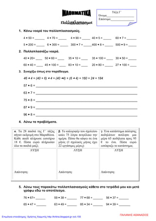 1. Κάνω νοερά του πολλαπλασιασμούς.
4  50 = ______ 4  70 = _____ 4  90 = _____ 40  5 = _____ 60  7 = ______
5  200 = _____ 6  300 = _____ 300  7 = _____400  8 = _____ 500  9 = _____
2. Πολλαπλασιάζω νοερά.
40  20= ____ 50  60 = ____ 35  10 = ____ 35  100 = ____ 30  50 = _____
60  40 = ____ 45  100 = ____ 83  10 = ____ 20  80 = _____ 27  100 = ____
3. Συνεχίζω όπως στο παράδειγμα.
46  4 = (40 + 6)  4 = (40 4) + (6  4) = 160 + 24 = 184
57  6 = __________________________________________________________
63  7 = __________________________________________________________
75  8 = __________________________________________________________
87  9 = __________________________________________________________
96  8 = __________________________________________________________
4. Λύνω τα προβλήματα.
α. Τα 28 παιδιά της Γ΄ τάξης
πήγαν εκδρομή στο Μαραθώνα.
Κάθε παιδί πλήρωσε εισιτήριο
18 €. Πόσα ευρώ πλήρωσαν
όλα τα παιδιά μαζί;
β. Το καλοριφέρ του σχολείου
καίει 75 λίτρα πετρέλαιο την
ημέρα. Πόσο θα κάψει σε ένα
μήνα; (1 σχολικός μήνας έχει
22 εργάσιμες μέρες)
γ. Ένα κατάστημα πώλησης
ποδηλάτων πούλησε μια
μέρα 65 ποδήλατα προς 95
€ το ένα. Πόσα ευρώ
εισέπραξε το κατάστημα;
ΛΥΣΗ
Απάντηση:
ΛΥΣΗ
Απάντηση:
ΛΥΣΗ
Απάντηση:
5. Λύνω τους παρακάτω πολλαπλασιασμούς κάθετα στο τετράδιό μου και μετά
γράφω εδώ το αποτέλεσμα.
76  67= ______ 59  38 = ______ 77  68 = ______ 56  37 = ______
65  47 = ______ 63  49 = ______ 85  34 = ______ 94  39 = _______
Τάξη Γ΄
Όνομα___________________
Επώνυμο_______________
ΠΑΛΑΝΗΣ ΑΘΑΝΑΣΙΟΣ
Επιμέλεια επανάληψης: Χρήστος Χαρμπής http://kritiria.blogspot.gr σελ.155
 