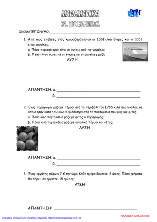 ΟΝΟΜΑΤΕΠΩΝΥΜΟ:__________________________________________________
1. Από τους επιβάτες ενός κρουαζιερόπλοιου οι 1.361 είναι άντρες και οι 1.051
είναι γυναίκες.
α. Πόσο περισσότεροι είναι οι άντρες από τις γυναίκες;
β. Πόσοι ήταν συνολικά οι άντρες και οι γυναίκες μαζί;
ΛΥΣΗ
ΑΠΑΝΤΗΣΗ: α. ____________________________________
β. ____________________________________
2. Ένας παραγωγός μάζεψε πέρυσι από το περιβόλι του 1.765 κιλά πορτοκάλια, τα
οποία ήταν κατά 630 κιλά περισσότερα από τα πορτοκάλια που μάζεψε φέτος.
α. Πόσα κιλά πορτοκάλια μάζεψε φέτος ο παραγωγός;
β. Πόσα κιλά πορτοκάλια μάζεψε συνολικά πέρυσι και φέτος;
ΛΥΣΗ
ΑΠΑΝΤΗΣΗ: α. ____________________________________
β. ____________________________________
3. Ένας εργάτης παίρνει 7 € την ώρα. Κάθε ημέρα δουλεύει 8 ώρες. Πόσα χρήματα
θα πάρει, αν εργαστεί 15 ημέρες;
ΛΥΣΗ
ΑΠΑΝΤΗΣΗ: ____________________________________
ΠΑΛΑΝΗΣ ΑΘΑΝΑΣΙΟΣ
Επιμέλεια επανάληψης: Χρήστος Χαρμπής http://kritiria.blogspot.gr σελ.159
 