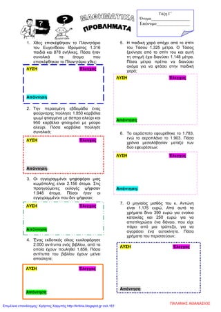 1. Χθες επισκέφθηκαν το Πλανητάριο
του Ευγενίδειου Ιδρύματος 1.316
παιδιά και 878 ενήλικες. Πόσα ήταν
συνολικά τα άτομα που
επισκέφθηκαν το Πλανητάριο χθες;
2. Την περασμένη εβδομάδα ένας
φούρναρης πούλησε 1.850 καρβέλια
ψωμί φτιαγμένα με άσπρο αλεύρι και
950 καρβέλια φτιαγμένα με μαύρο
αλεύρι. Πόσα καρβέλια πούλησε
συνολικά;
3. Οι εγγεγραμμένοι ψηφοφόροι μιας
κωμόπολης είναι 2.156 άτομα. Στις
προηγούμενες εκλογές ψήφισαν
1.948 άτομα. Πόσοι ήταν οι
εγγεγραμμένοι που δεν ψήφισαν;
4. Ένας εκδοτικός οίκος κυκλοφόρησε
2.000 αντίτυπα ενός βιβλίου, από τα
οποία έχουν πουληθεί 1.856. Πόσα
αντίτυπα του βιβλίου έχουν μείνει
απούλητα;
5. Η παιδική χαρά απέχει από το σπίτι
του Τάσου 1.325 μέτρα. Ο Τάσος
ξεκίνησε από το σπίτι του και αυτή
τη στιγμή έχει διανύσει 1.148 μέτρα.
Πόσα μέτρα πρέπει να διανύσει
ακόμα για να φτάσει στην παιδική
χαρά;
β.
6. Το αερόστατο εφευρέθηκε το 1.783,
ενώ το αεροπλάνο το 1.903. Πόσα
χρόνια μεσολάβησαν μεταξύ των
δύο εφευρέσεων;
7. Ο μηνιαίος μισθός του κ. Αντώνη
είναι 1.175 ευρώ. Από αυτά τα
χρήματα δίνει 390 ευρώ για ενοίκιο
κατοικίας και 250 ευρώ για να
αποπληρώσει ένα δάνειο, που είχε
πάρει από μια τράπεζα, για να
αγοράσει ένα αυτοκίνητο. Πόσα
χρήματα του περισσεύουν;
ΛΥΣΗ Έλεγχος
Απάντηση:
ΛΥΣΗ Έλεγχος
Απάντηση:
ΛΥΣΗ Έλεγχος
Απάντηση:
ΛΥΣΗ Έλεγχος
Απάντηση:
ΛΥΣΗ Έλεγχος
Απάντηση:
ΛΥΣΗ Έλεγχος
Απάντηση:
Τάξη Γ΄
Όνομα___________________
Επώνυμο_______________
ΛΥΣΗ Έλεγχος
Απάντηση:
ΠΑΛΑΝΗΣ ΑΘΑΝΑΣΙΟΣ
Επιμέλεια επανάληψης: Χρήστος Χαρμπής http://kritiria.blogspot.gr σελ.161
 