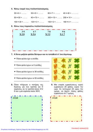5. Κάνω νοερά τους πολλαπλασιασμούς.
30  6 = …….. 50  8 = …….. 80  7 = …….. 40  40 = ………..
50  50 = …….. 40  70 = …….. 300  10 = …….. 200  10 = ………..
100  30 = …….. 120  3 = …….. 150  2 = …….. 160  4 = ………..
6. Κάνω τους παρακάτω πολλαπλασιασμούς.
7. Η Άννα μαζεύει φύλλα δέντρων και τα τοποθετεί σ’ ένα άλμπουμ.
 Πόσα φύλλα έχει η σελίδα;
__________________________________
 Πόσα φύλα έχουν οι 5 σελίδες;
__________________________________
 Πόσα φύλλα έχουν οι 36 σελίδες;
__________________________________
 Πόσα φύλλα έχουν οι 50 σελίδες;
__________________________________
8. Πόσο πλήρωσε ο πατέρας της
Ειρήνης για ένα τραπέζι και 6
καρέκλες, αν το τραπέζι έκανε 412
€ και η μια καρέκλα έκανε 98 €;
9. Μια εταιρία εμφιαλώσεως νερού
εμφιαλώνει 20 φιάλες νερού την
ώρα. Αν λειτουργεί 24 ώρες την
ημέρα, να βρείτε πόσες φιάλες
εμφιαλώνει σε 7 ημέρες.
3 9 4 7 7 8 9 6
Χ 2 8 Χ 5 6 Χ 3 2 Χ 1 7
ΛΥΣΗ ΛΥΣΗ
ΠΑΛΑΝΗΣ ΑΘΑΝΑΣΙΟΣ
Επιμέλεια επανάληψης: Χρήστος Χαρμπής http://kritiria.blogspot.gr σελ.163
 