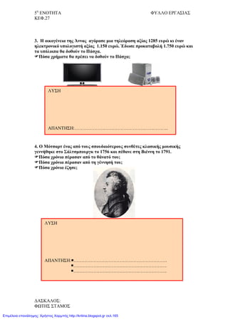 5η
ΕΝΟΤΗΤΑ ΦΥΛΛΟ ΕΡΓΑΣΙΑΣ
ΚΕΦ.27
3. Η οικογένεια της Άννας αγόρασε μια τηλεόραση αξίας 1285 ευρώ κι έναν
ηλεκτρονικό υπολογιστή αξίας 1.150 ευρώ. Έδωσε προκαταβολή 1.750 ευρώ και
τα υπόλοιπα θα δοθούν το Πάσχα.
Πόσα χρήματα θα πρέπει να δοθούν το Πάσχα;
4. Ο Μότσαρτ ένας από τους σπουδαιότερους συνθέτες κλασικής μουσικής
γεννήθηκε στο Σάλτσμπουργκ το 1756 και πέθανε στη Βιέννη το 1791.
Πόσα χρόνια πέρασαν από το θάνατό του;
Πόσα χρόνια πέρασαν από τη γέννησή του;
Πόσα χρόνια έζησε;
ΛΥΣΗ
ΑΠΑΝΤΗΣΗ:…………………………………………………….
ΛΥΣΗ
ΑΠΑΝΤΗΣΗ:…………………………………………………….
…………………………………………………….
…………………………………………………….
ΔΑΣΚΑΛΟΣ:
ΦΩΤΗΣ ΣΤΑΜΟΣ
Επιμέλεια επανάληψης: Χρήστος Χαρμπής http://kritiria.blogspot.gr σελ.165
 