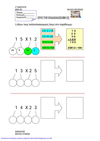 5η
ΕΝΟΤΗΤΑ
ΚΕΦ.28 ΦΥΛΛΟ ΕΡΓΑΣΙΑΣ
1.Κάνω τους πολλαπλασιασμούς όπως στο παράδειγμα.
1 5 X 1 2
1 3 X 2 5
1 4 X 2 3
10 10 25
2 X 5 =10
2 X 10=20
10 X 5=50
10X10=100
1 0
2 0
5 0
+1 0 0
1 8 0
15Χ12=180
Όνομα___________
Επώνυμο_________
Ημερομηνία________
ΔΑΣΚΑΛΟΣ
ΦΩΤΗΣ ΣΤΑΜΟΣ
Επιμέλεια επανάληψης: Χρήστος Χαρμπής http://kritiria.blogspot.gr σελ.166
 