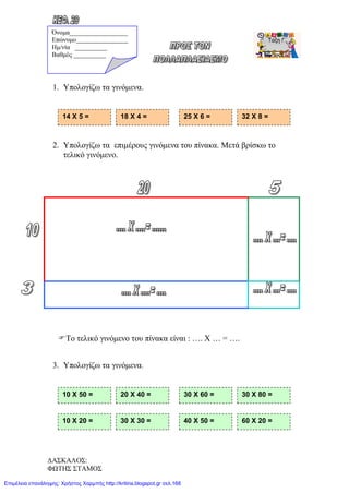 1. Υπολογίζω τα γινόμενα.
2. Υπολογίζω τα επιμέρους γινόμενα του πίνακα. Μετά βρίσκω το
τελικό γινόμενο.
Το τελικό γινόμενο του πίνακα είναι : …. Χ … = ….
3. Υπολογίζω τα γινόμενα.
14 Χ 5 = 18 Χ 4 = 25 Χ 6 = 32 Χ 8 =
10 Χ 50 = 20 Χ 40 = 30 Χ 60 = 30 Χ 80 =
10 Χ 20 = 30 Χ 30 = 40 Χ 50 = 60 Χ 20 =
Όνομα__________________
Επώνυμο________________
Hμ/νία __________
Βαθμός __________
ΔΑΣΚΑΛΟΣ:
ΦΩΤΗΣ ΣΤΑΜΟΣ
Επιμέλεια επανάληψης: Χρήστος Χαρμπής http://kritiria.blogspot.gr σελ.168
 