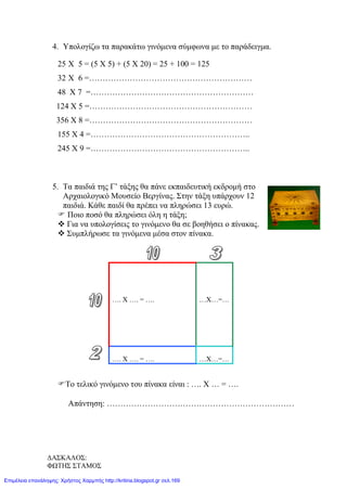 4. Υπολογίζω τα παρακάτω γινόμενα σύμφωνα με το παράδειγμα.
25 Χ 5 = (5 Χ 5) + (5 Χ 20) = 25 + 100 = 125
32 Χ 6 =……………………………………………………
48 Χ 7 =……………………………………………………
124 Χ 5 =……………………………………………………
356 Χ 8 =……………………………………………………
155 Χ 4 =…………………………………………………..
245 Χ 9 =…………………………………………………..
5. Τα παιδιά της Γ’ τάξης θα πάνε εκπαιδευτική εκδρομή στο
Αρχαιολογικό Μουσείο Βεργίνας. Στην τάξη υπάρχουν 12
παιδιά. Κάθε παιδί θα πρέπει να πληρώσει 13 ευρώ.
 Ποιο ποσό θα πληρώσει όλη η τάξη;
 Για να υπολογίσεις το γινόμενο θα σε βοηθήσει ο πίνακας.
 Συμπλήρωσε τα γινόμενα μέσα στον πίνακα.
Το τελικό γινόμενο του πίνακα είναι : …. Χ … = ….
Απάντηση: ……………………………………………………………
…. Χ …. = …. …Χ…=…
…. Χ …. = …. …Χ…=…
ΔΑΣΚΑΛΟΣ:
ΦΩΤΗΣ ΣΤΑΜΟΣ
Επιμέλεια επανάληψης: Χρήστος Χαρμπής http://kritiria.blogspot.gr σελ.169
 