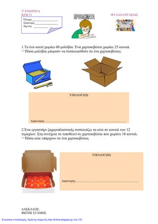 5η
ΕΝΟΤΗΤΑ
ΚΕΦ.31 ΦΥΛΛΟ ΕΡΓΑΣΙΑΣ
1.Το ένα κουτί χωράει 60 μολύβια. Ένα χαρτοκιβώτιο χωράει 25 κουτιά.
Πόσα μολύβια μπορούν να συσκευασθούν σε ένα χαρτοκιβώτιο;
2.Ένα εργαστήρι ζαχαροπλαστικής συσκευάζει τα κέικ σε κουτιά των 12
τεμαχίων. Στη συνέχεια τα τοποθετεί σε χαρτοκιβώτια που χωράνε 18 κουτιά.
Πόσα κέικ υπάρχουν σε ένα χαρτοκιβώτιο;
Όνομα__________________
Επώνυμο________________
Hμ/νία __________
ΥΠΟΛΟΓΙΖΩ
Απάντηση: ………………………………………………………………….
ΥΠΟΛΟΓΙΖΩ
Απάντηση: .…….……………………………………………
ΔΑΣΚΑΛΟΣ:
ΦΩΤΗΣ ΣΤΑΜΟΣ
Επιμέλεια επανάληψης: Χρήστος Χαρμπής http://kritiria.blogspot.gr σελ.170
 