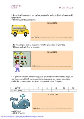 5η
ΕΝΟΤΗΤΑ
ΚΕΦ.31 ΦΥΛΛΟ ΕΡΓΑΣΙΑΣ
3.Το σχολικό λεωφορείο της εικόνας χωράει 24 μαθητές. Κάθε μέρα κάνει 16
δρομολόγια.
Πόσους μαθητές μεταφέρει;
4.Το σχολείο μας έχει 12 τμήματα. Το κάθε τμήμα έχει 23 μαθητές.
Πόσους μαθητές έχει το σχολείο;
5.Η φάλαινα είναι θηλαστικό και για να αναπνεύσει ανεβαίνει στην επιφάνεια
της θάλασσας κάθε 30 λεπτά. Αφού συμπληρώσεις τον πίνακα μπορείς να
υπολογίσεις πόσες φορές ανεβαίνει στην επιφάνεια σε ένα μήνα;
ΩΡΕΣ 1 2 4 10 20 24
ΕΠΙΦΑΝΕΙΑ 2
ΥΠΟΛΟΓΙΖΩ
Απάντηση: .…….……………………………………………
ΥΠΟΛΟΓΙΖΩ
Απάντηση: .…….…………………………………………
ΥΠΟΛΟΓΙΖΩ
Απάντηση: .…….…………………………………………
ΔΑΣΚΑΛΟΣ:
ΦΩΤΗΣ ΣΤΑΜΟΣ
Επιμέλεια επανάληψης: Χρήστος Χαρμπής http://kritiria.blogspot.gr σελ.171
 