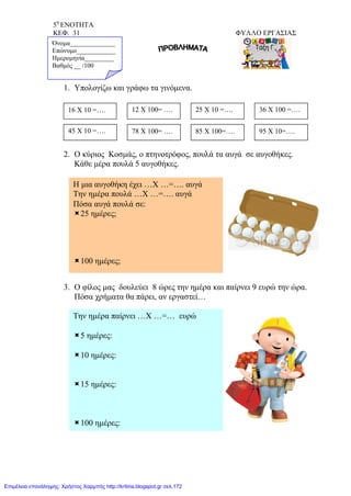 5η
ΕΝΟΤΗΤΑ
ΚΕΦ. 31 ΦΥΛΛΟ ΕΡΓΑΣΙΑΣ
1. Υπολογίζω και γράφω τα γινόμενα.
2. Ο κύριος Κοσμάς, ο πτηνοτρόφος, πουλά τα αυγά σε αυγοθήκες.
Κάθε μέρα πουλά 5 αυγοθήκες.
3. Ο φίλος μας δουλεύει 8 ώρες την ημέρα και παίρνει 9 ευρώ την ώρα.
Πόσα χρήματα θα πάρει, αν εργαστεί…
16 Χ 10 =….
Όνομα______________
Επώνυμο____________
Ημερομηνία_________
Βαθμός __ /100
12 Χ 100= …. 25 Χ 10 =…. 36 Χ 100 =….
45 Χ 10 =…. 78 Χ 100= …. 85 Χ 100=…. 95 Χ 10=….
Η μια αυγοθήκη έχει …Χ …=…. αυγά
Την ημέρα πουλά …Χ …=…. αυγά
Πόσα αυγά πουλά σε:
25 ημέρες;
100 ημέρες;
Την ημέρα παίρνει …Χ …=… ευρώ
5 ημέρες:
10 ημέρες:
15 ημέρες:
100 ημέρες:
Επιμέλεια επανάληψης: Χρήστος Χαρμπής http://kritiria.blogspot.gr σελ.172
 