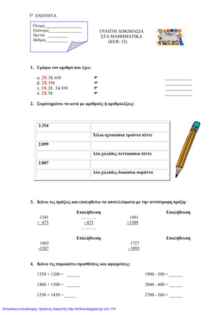 5η
ΕΝΟΤΗΤΑ
ΓΡΑΠΤΗ ΔΟΚΙΜΑΣΙΑ
ΣΤΑ ΜΑΘΗΜΑΤΙΚΑ
(ΚΕΦ. 32)
1. Γράφω τον αριθμό που έχει:
α. 2X 3E 6Μ  ____________
β. 2Χ 5Μ  ____________
γ. 1Χ 2Ε 3Δ 9Μ  ____________
δ. 2Χ 5Ε  ____________
2. Συμπληρώνω τα κενά με αριθμούς ή αριθμολέξεις:
3. Κάνω τις πράξεις και επαληθεύω τα αποτελέσματα με την αντίστροφη πράξη:
Επαλήθευση Επαλήθευση
1345 ……….. 1491
+ 473 - 473 +1309
………..
Επαλήθευση Επαλήθευση
1803 1727
-1587 - 1093
4. Κάνω τις παρακάτω προσθέσεις και αφαιρέσεις:
1350 + 1200 = ______ 1900 - 300 = ______
1400 + 1300 = ______ 2840 - 400 = ______
1530 + 1430 = _____ 2700 - 360 = ______
2.354
Χίλια οχτακόσια τριάντα πέντε
2.099
Δύο χιλιάδες πεντακόσια πέντε
2.007
Δύο χιλιάδες διακόσια σαράντα
Όνομα__________________
Επώνυμο________________
Hμ/νία __________
Βαθμός __________
Επιμέλεια επανάληψης: Χρήστος Χαρμπής http://kritiria.blogspot.gr σελ.174
 