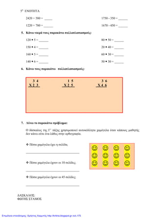 5η
ΕΝΟΤΗΤΑ
2420 + 580 = _____ 1750 - 350 = ______
1220 + 780 = ______ 1670 - 450 = ______
5. Κάνω νοερά τους παρακάτω πολλαπλασιασμούς:
120  5 = ______ 80  50 = ______
150  4 = ______ 20  40 = ______
160  5 = ______ 60  30 = ______
140  6 = ______ 50  30 = ______
6. Κάνω τους παρακάτω πολλαπλασιασμούς:
7. Λύνω το παρακάτω πρόβλημα:
Ο δάσκαλος της Γ’ τάξης χρησιμοποιεί αυτοκόλλητα χαμόγελα όταν κάποιος μαθητής
δεν κάνει ούτε ένα λάθος στην ορθογραφία.
 Πόσα χαμόγελα έχει η σελίδα;
__________________________________
 Πόσα χαμόγελα έχουν οι 10 σελίδες;
__________________________________
 Πόσα χαμόγελα έχουν οι 45 σελίδες;
__________________________________
ΔΑΣΚΑΛΟΣ:
ΦΩΤΗΣ ΣΤΑΜΟΣ
3 4 1 5 3 6
Χ 2 3 Χ 2 5 Χ 4 6
   
   
   
Επιμέλεια επανάληψης: Χρήστος Χαρμπής http://kritiria.blogspot.gr σελ.175
 